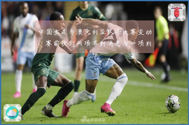 中国女足与澳大利亚队半决赛变动，赛前收到两项不利消息与一项利好消息