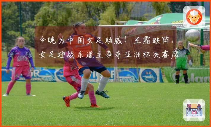 今晚为中国女足助威！王霜缺阵，女足迎战东道主争夺亚洲杯决赛席位