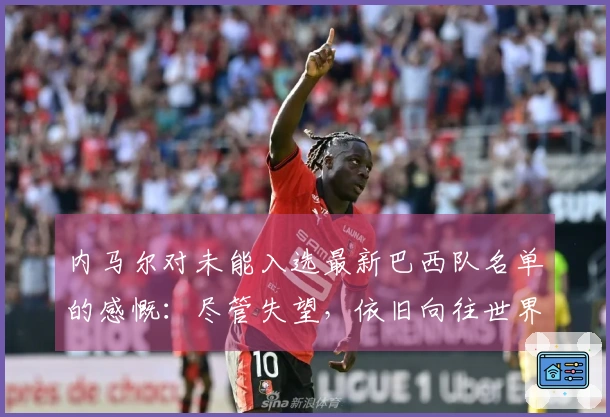 内马尔对未能入选最新巴西队名单的感慨：尽管失望，依旧向往世界杯之旅