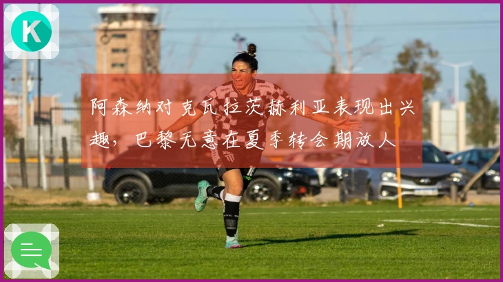 阿森纳对克瓦拉茨赫利亚表现出兴趣，巴黎无意在夏季转会期放人