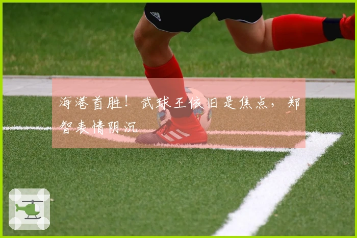 海港首胜！武球王依旧是焦点，郑智表情阴沉