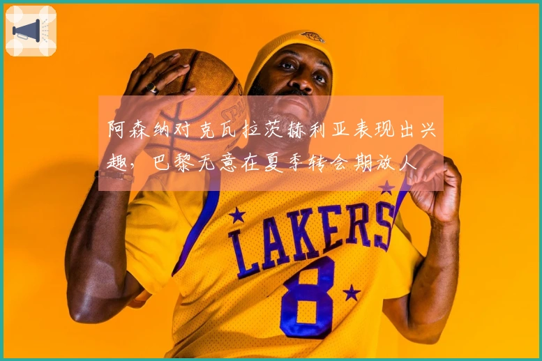 阿森纳对克瓦拉茨赫利亚表现出兴趣，巴黎无意在夏季转会期放人