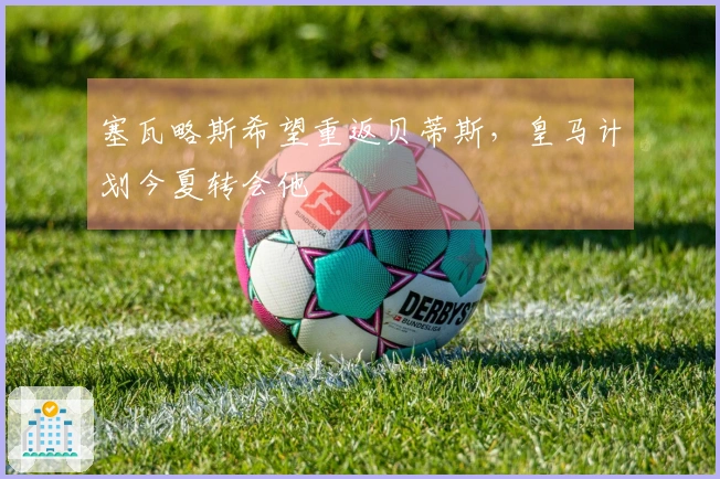 塞瓦略斯希望重返贝蒂斯，皇马计划今夏转会他