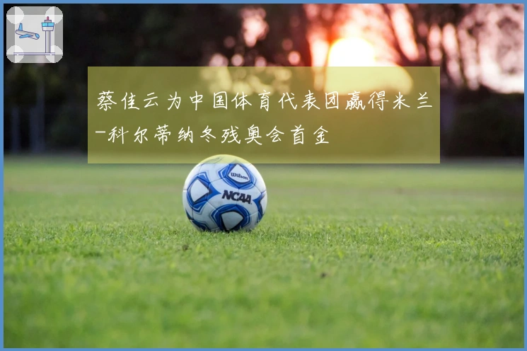 蔡佳云为中国体育代表团赢得米兰-科尔蒂纳冬残奥会首金