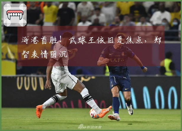 海港首胜！武球王依旧是焦点，郑智表情阴沉