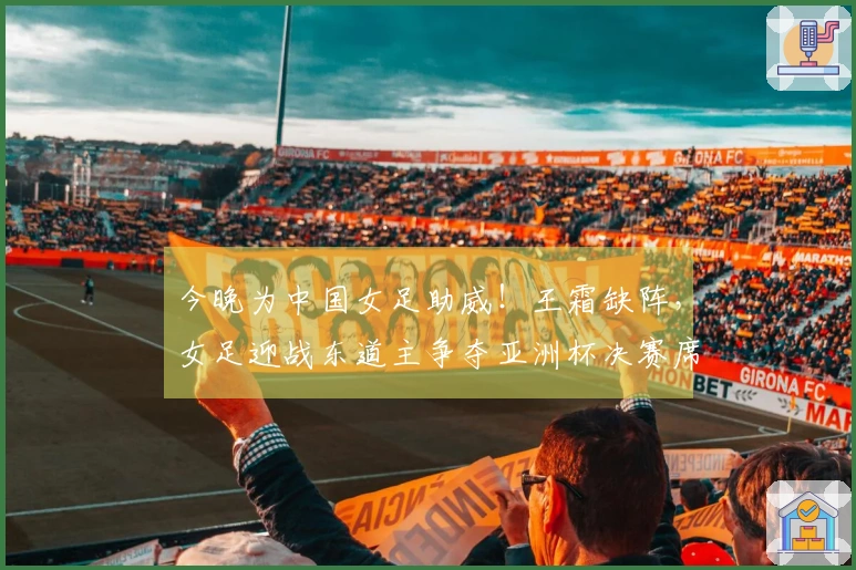 今晚为中国女足助威！王霜缺阵，女足迎战东道主争夺亚洲杯决赛席位