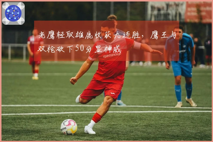 老鹰轻取雄鹿收获九连胜，鹰王与双枪砍下50分显神威