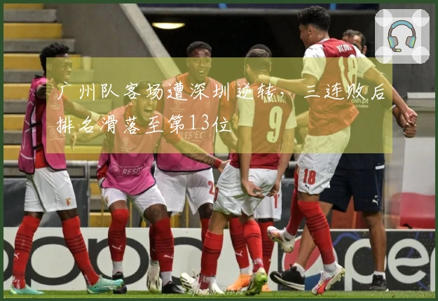 广州队客场遭深圳逆转，三连败后排名滑落至第13位