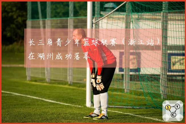 长三角青少年篮球联赛（浙江站）在湖州成功落幕