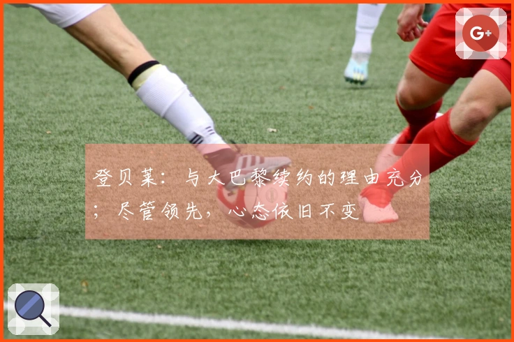 登贝莱：与大巴黎续约的理由充分；尽管领先，心态依旧不变