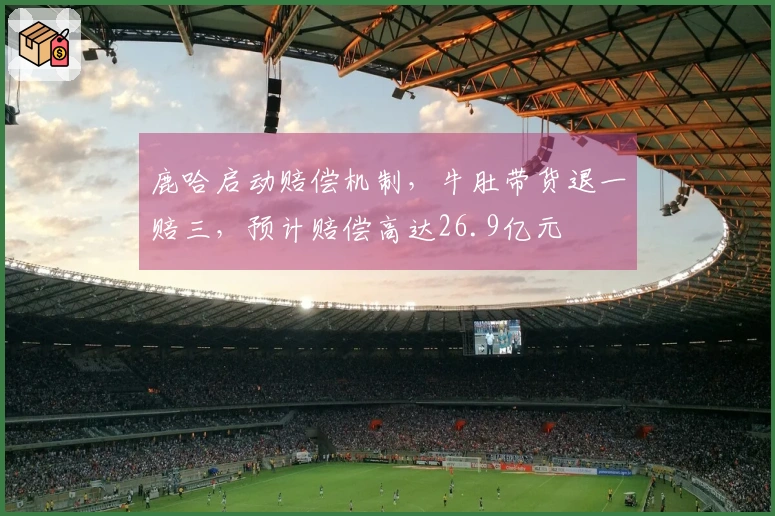 鹿哈启动赔偿机制，牛肚带货退一赔三，预计赔偿高达26.9亿元