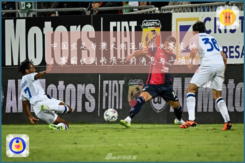 中国女足与澳大利亚队半决赛变动，赛前收到两项不利消息与一项利好消息