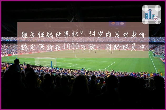 能否征战世界杯？34岁内马尔身价稳定保持在1000万欧，同龄球员中排名第六