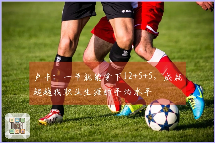 卢卡：一节就能拿下12+5+5，成就超越我职业生涯的平均水平