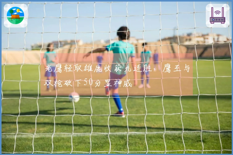 老鹰轻取雄鹿收获九连胜，鹰王与双枪砍下50分显神威
